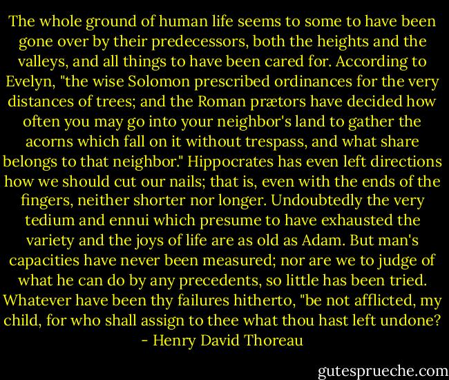 The whole ground of human life seems to some to have been gone over by<br />their predecessors, both the heights and the valleys, and all things to<br />have been cared for. According to Evelyn, "the wise Solomon prescribed<br />ordinances for the very distances of trees; and the Roman prætors have<br />decided how often you may go into your neighbor's land to gather the<br />acorns which fall on it without trespass, and what share belongs to that<br />neighbor." Hippocrates has even left directions how we should cut our<br />nails; that is, even with the ends of the fingers, neither shorter nor<br />longer. Undoubtedly the very tedium and ennui which presume to have<br />exhausted the variety and the joys of life are as old as Adam. But man's<br />capacities have never been measured; nor are we to judge of what he can<br />do by any precedents, so little has been tried. Whatever have been thy<br />failures hitherto, "be not afflicted, my child, for who shall assign to<br />thee what thou hast left undone? - Henry David Thoreau