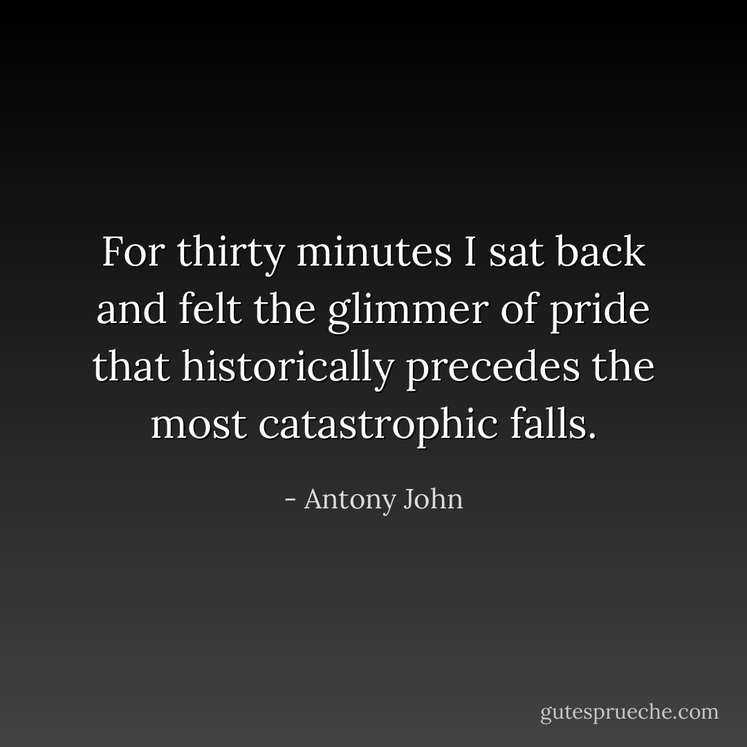 For thirty minutes I sat back and felt the glimmer of pride that historically precedes the most catastrophic falls. - Antony John