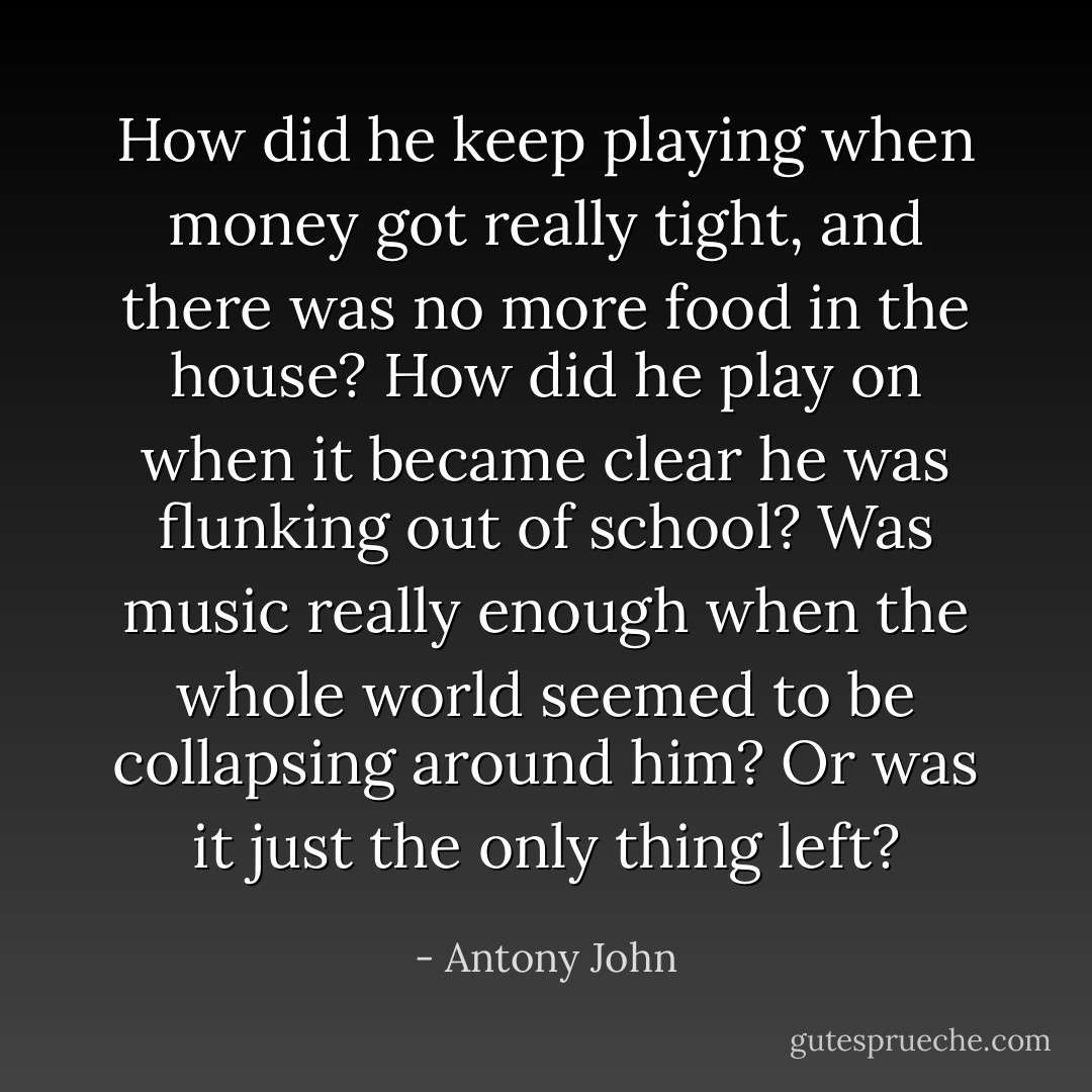 How did he keep playing when money got<br />really tight, and there was no more food in the house? How did he play on when it became clear he was flunking out of school? Was music really enough when the whole world seemed to be collapsing around him? Or was it just the only thing left? - Antony John