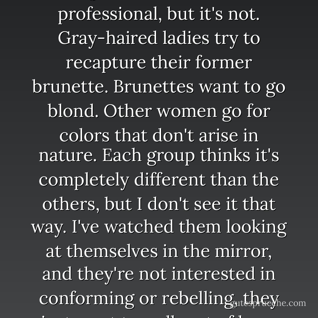 Not at all. It's why people come. They say it's about looking smart, or beautiful, or professional, but it's not. Gray-haired ladies try to recapture their former brunette. Brunettes want to go blond. Other women go for colors that don't arise in<br />nature. Each group thinks it's completely different than the others, but I don't see it that way. I've watched them looking at themselves in the mirror, and they're not interested in conforming or rebelling, they just want to walk out of here feeling like themselves again. - Antony John