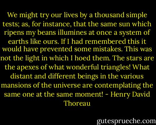 We might try our lives by a thousand simple tests; as, for instance,<br />that the same sun which ripens my beans illumines at once a system of<br />earths like ours. If I had remembered this it would have prevented some<br />mistakes. This was not the light in which I hoed them. The stars are the<br />apexes of what wonderful triangles! What distant and different beings in<br />the various mansions of the universe are contemplating the same one at<br />the same moment! - Henry David Thoreau