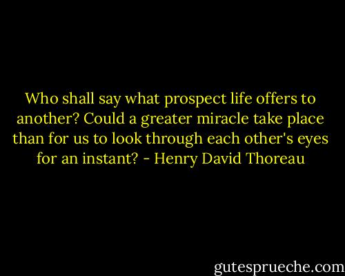Who shall say what prospect life offers to another? Could<br />a greater miracle take place than for us to look through each other's<br />eyes for an instant? - Henry David Thoreau