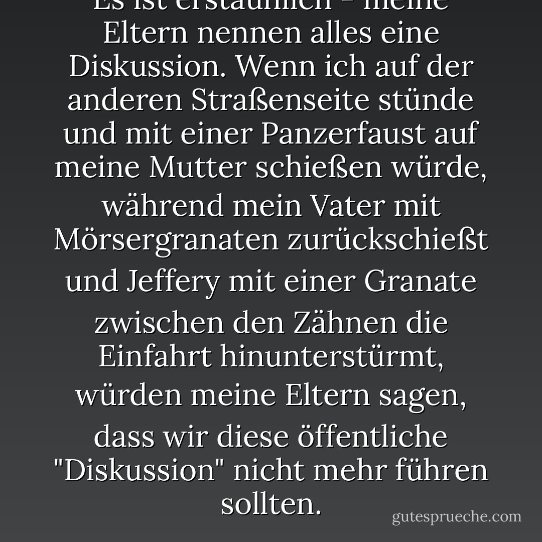 Es ist erstaunlich - meine Eltern nennen alles eine Diskussion. Wenn ich auf der anderen Straßenseite stünde und mit einer Panzerfaust auf meine Mutter schießen würde, während mein Vater mit Mörsergranaten zurückschießt und Jeffery mit einer Granate zwischen den Zähnen die Einfahrt hinunterstürmt, würden meine Eltern sagen, dass wir diese öffentliche "Diskussion" nicht mehr führen sollten. - Jordan Sonnenblick<