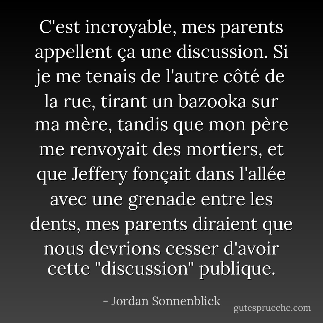 C'est incroyable, mes parents appellent ça une discussion. Si je me tenais de l'autre côté de la rue, tirant un bazooka sur ma mère, tandis que mon père me renvoyait des mortiers, et que Jeffery fonçait dans l'allée avec une grenade entre les dents, mes parents diraient que nous devrions cesser d'avoir cette "discussion" publique. - Jordan Sonnenblick