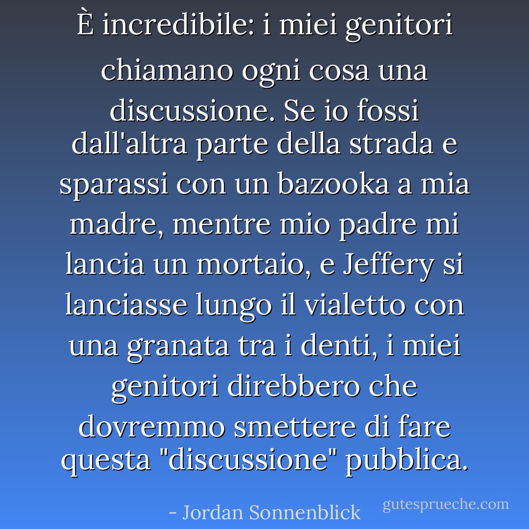 È incredibile: i miei genitori chiamano ogni cosa una discussione. Se io fossi dall'altra parte della strada e sparassi con un bazooka a mia madre, mentre mio padre mi lancia un mortaio, e Jeffery si lanciasse lungo il vialetto con una granata tra i denti, i miei genitori direbbero che dovremmo smettere di fare questa "discussione" pubblica. - Jordan Sonnenblick