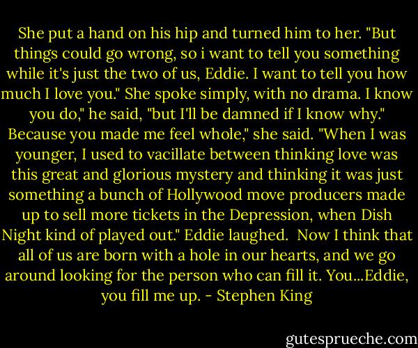 She put a hand on his hip and turned him to her. "But things could go wrong, so i want to tell you something while it's just the two of us, Eddie. I want to tell you how much I love you." She spoke simply, with no drama.<br />I know you do," he said, "but I'll be damned if I know why."<br />Because you made me feel whole," she said. "When I was younger, I used to vacillate between thinking love was this great and glorious mystery and thinking it was just something a bunch of Hollywood move producers made up to sell more tickets in the Depression, when Dish Night kind of played out."<br />Eddie laughed. <br />Now I think that all of us are born with a hole in our hearts, and we go around looking for the person who can fill it. You...Eddie, you fill me up. - Stephen King
