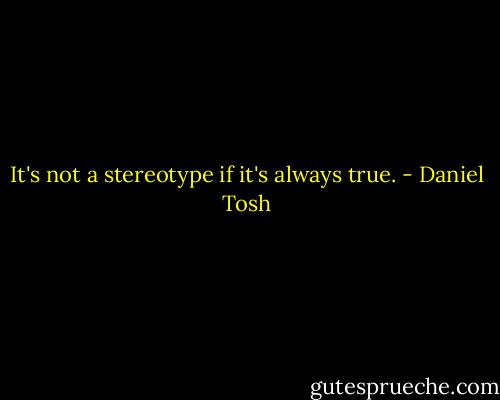 It's not a stereotype if it's always true. - Daniel Tosh