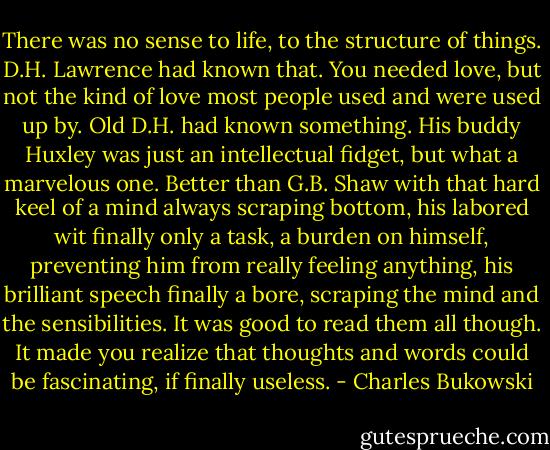 There was no sense to life, to the structure of things. D.H. Lawrence had known that. You needed love, but not the kind of love most people used and were used up by. Old D.H. had known something. His buddy Huxley was just an intellectual fidget, but what a marvelous one. Better than G.B. Shaw with that hard keel of a mind always scraping bottom, his labored wit finally only a task, a burden on himself, preventing him from really feeling anything, his brilliant speech finally a bore, scraping the mind and the sensibilities. It was good to read them all though. It made you realize that thoughts and words could be fascinating, if finally useless. - Charles Bukowski