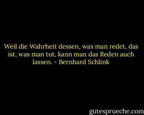 Weil die Wahrheit dessen, was man redet, das ist, was man tut, kann man das Reden auch lassen. - Bernhard Schlink
