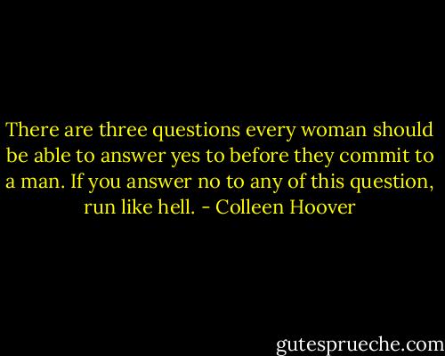 There are three questions every woman should be able to answer yes to before they commit to a man. If you answer no to any of this question, run like hell. - Colleen Hoover