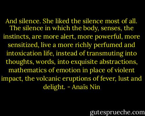 And silence. She liked the silence most of all. The silence in which the body, senses, the instincts, are more alert, more powerful, more sensitized, live a more richly perfumed and intoxication life, instead of transmuting into thoughts, words, into exquisite abstractions, mathematics of emotion in place of violent impact, the volcanic eruptions of fever, lust and delight. - Anaïs Nin