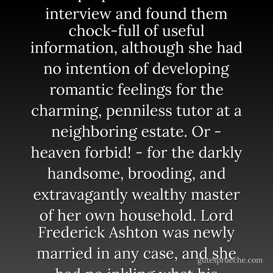 Penelope had read several novels about such governesses in preparation for her interview and found them chock-full of useful information, although she had no intention of developing romantic feelings for the charming, penniless tutor at a neighboring estate. Or - heaven forbid! - for the darkly handsome, brooding, and extravagantly wealthy master of her own household. Lord Frederick Ashton was newly married in any case, and she had no inkling what his complexion might be - Maryrose Wood