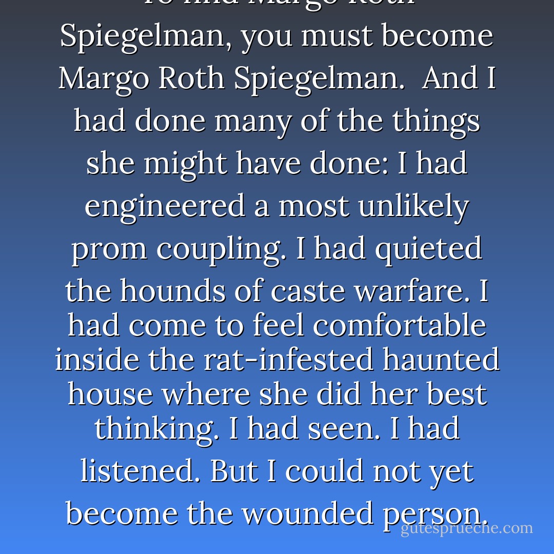 To find Margo Roth Spiegelman, you must become Margo Roth Spiegelman. <br />And I had done many of the things she might have done: I had engineered a most unlikely prom coupling. I had quieted the hounds of caste warfare. I had come to feel comfortable inside the rat-infested haunted house where she did her best thinking. I had seen. I had listened. But I could not yet become the wounded person. - John Green