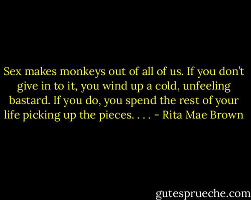 Sex makes monkeys out of all of us. If you don’t give in to it, you wind up a cold, unfeeling bastard. If you do, you spend the rest of your life picking up the pieces. . . . - Rita Mae Brown