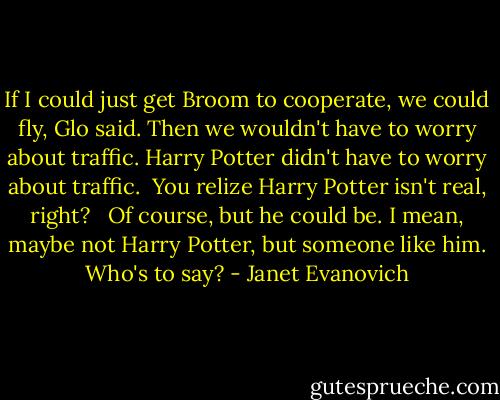 If I could just get Broom to cooperate, we could fly, Glo said. Then we wouldn't have to worry about traffic. Harry Potter didn't have to worry about traffic.<br /><br />You relize Harry Potter isn't real, right? <br /><br />Of course, but he could be. I mean, maybe not Harry Potter, but someone like him. Who's to say? - Janet Evanovich