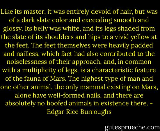 Like its master, it was entirely devoid of hair, but was of a dark slate color and exceeding smooth and glossy. Its belly was white, and its legs shaded from the slate of its shoulders and hips to a vivid yellow at the feet. The feet themselves were heavily padded and nailless, which fact had also contributed to the noiselessness of their approach, and, in common with a multiplicity of legs, is a characteristic feature of the fauna of Mars. The highest type of man and one other animal, the only mammal existing on Mars, alone have well-formed nails, and there are absolutely no hoofed animals in existence there. - Edgar Rice Burroughs