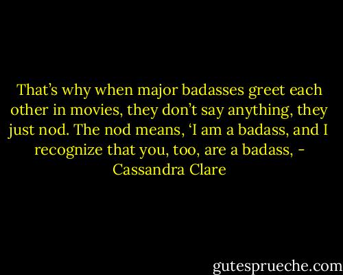 That’s why when major badasses greet each other in movies, they don’t say anything, they just nod. The nod means, ‘I am a badass, and I recognize that you, too, are a badass, - Cassandra Clare