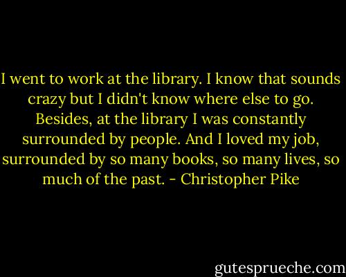 I went to work at the library. I know that sounds crazy but I didn't know where else to go. Besides, at the library I was constantly surrounded by people. And I loved my job, surrounded by so many books, so many lives, so much of the past. - Christopher Pike