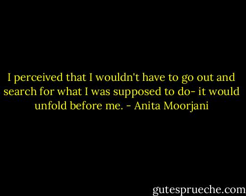I perceived that I wouldn't have to go out and search for what I was supposed to do- it would unfold before me. - Anita Moorjani
