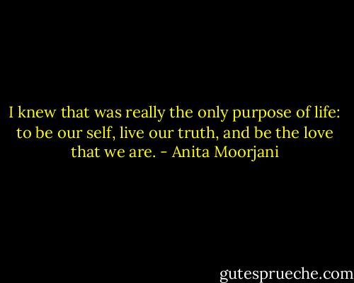 I knew that was really the only purpose of life: to be our self, live our truth, and be the love that we are. - Anita Moorjani