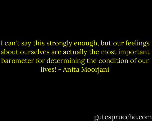 I can't say this strongly enough, but our feelings about ourselves are actually the most important barometer for determining the condition of our lives! - Anita Moorjani