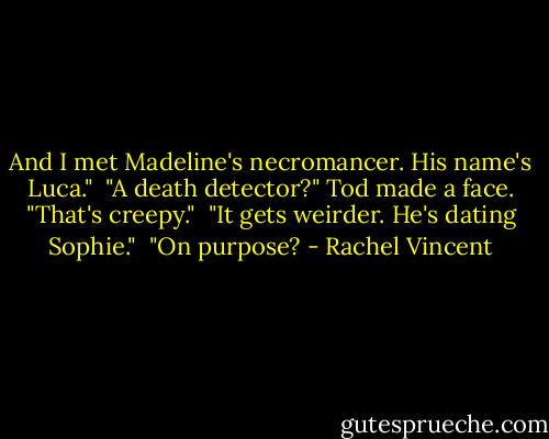 And I met Madeline's necromancer. His name's Luca."<br /> "A death detector?" Tod made a face. "That's creepy."<br /> "It gets weirder. He's dating Sophie."<br /> "On purpose? - Rachel Vincent