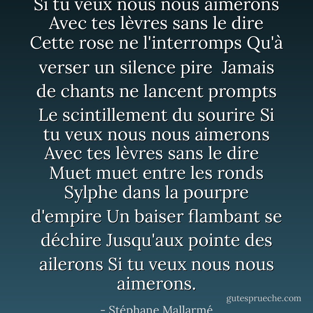 Si tu veux nous nous aimerons<br />Avec tes lèvres sans le dire<br />Cette rose ne l'interromps<br />Qu'à verser un silence pire<br /><br />Jamais de chants ne lancent prompts<br />Le scintillement du sourire<br />Si tu veux nous nous aimerons<br />Avec tes lèvres sans le dire<br /> <br />Muet muet entre les ronds<br />Sylphe dans la pourpre d'empire<br />Un baiser flambant se déchire<br />Jusqu'aux pointe des ailerons<br />Si tu veux nous nous aimerons. - Stéphane Mallarmé