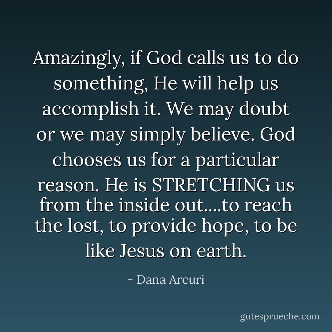 Amazingly, if God calls us to do something, He will help us accomplish it. We may doubt or we may simply believe. God chooses us for a particular reason. He is STRETCHING us from the inside out....to reach the lost, to provide hope, to be like Jesus on earth. - Dana Arcuri