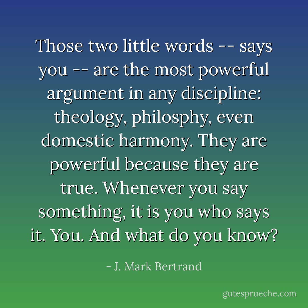 Those two little words -- says you -- are the most powerful argument in any discipline: theology, philosphy, even domestic harmony. They are powerful because they are true. Whenever you say something, it is you who says it. You. And what do you know? - J. Mark Bertrand