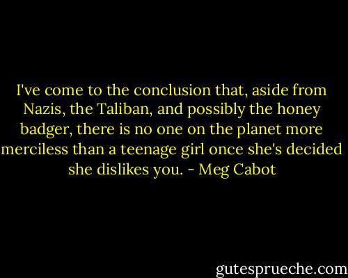 I've come to the conclusion that, aside from Nazis, the Taliban, and possibly the honey badger, there is no one on the planet more merciless than a teenage girl once she's decided she dislikes you. - Meg Cabot