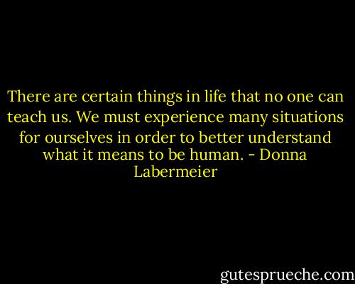 There are certain things in life that no one can teach us. We must experience many situations for ourselves in order to better understand what it means to be human. - Donna Labermeier