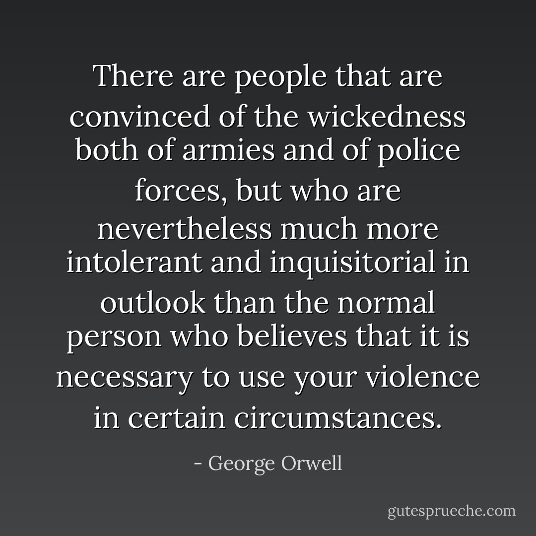There are people that are convinced of the wickedness both of armies and of police forces, but who are nevertheless much more intolerant and inquisitorial in outlook than the normal person who believes that it is necessary to use your violence in certain circumstances. - George Orwell