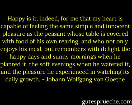 Happy is it, indeed, for me that my heart is capable of feeling the same simple and innocent pleasure as the peasant whose table is covered with food of his own rearing, and who not only enjoys his meal, but remembers with delight the happy days and sunny mornings when he planted it, the soft evenings when he watered it, and the pleasure he experienced in watching its daily growth. - Johann Wolfgang von Goethe