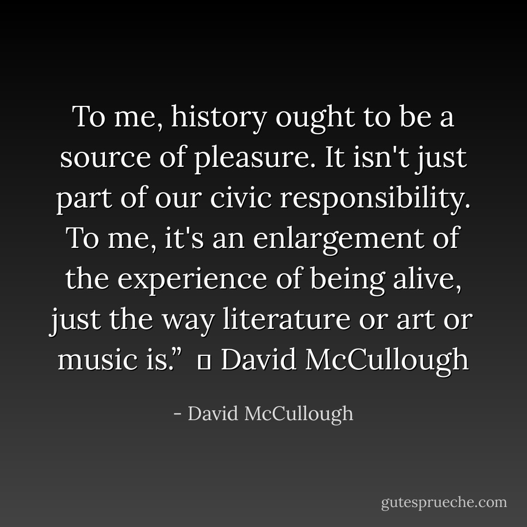 To me, history ought to be a source of pleasure. It isn't just part of our civic responsibility. To me, it's an enlargement of the experience of being alive, just the way literature or art or music is.” <br />― David McCullough - David McCullough