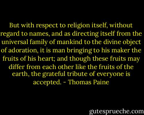 But with respect to religion itself, without regard to names, and as directing itself from the universal family of mankind to the divine object of adoration, it is man bringing to his maker the fruits of his heart; and though these fruits may differ from each other like the fruits of the earth, the grateful tribute of everyone is accepted. - Thomas Paine