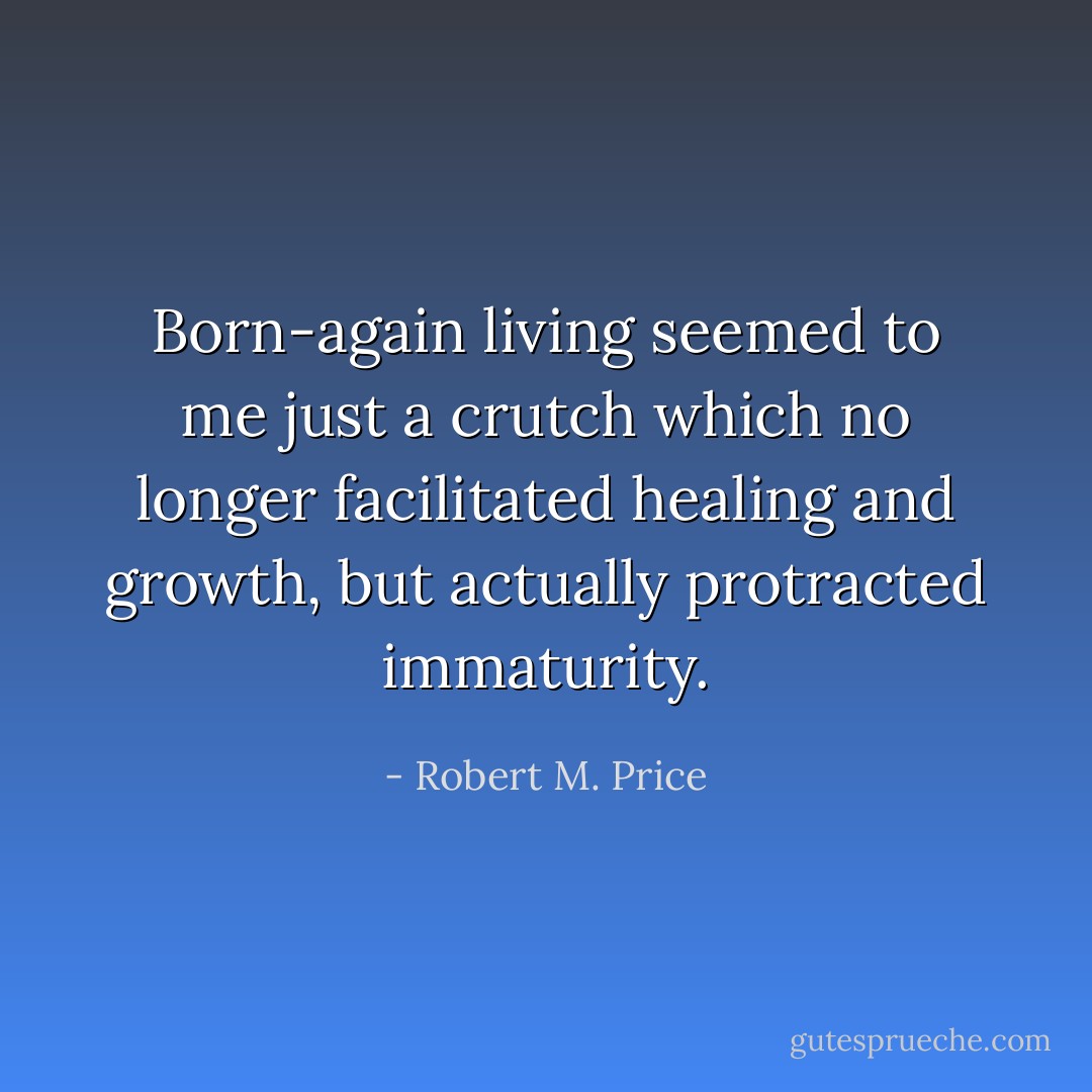 Born-again living seemed to me just a crutch which no longer facilitated healing and growth, but actually protracted immaturity. - Robert M. Price