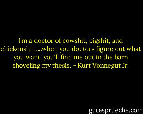 I'm a doctor of cowshit, pigshit, and chickenshit.....when you doctors figure out what you want, you'll find me out in the barn shoveling my thesis. - Kurt Vonnegut Jr.