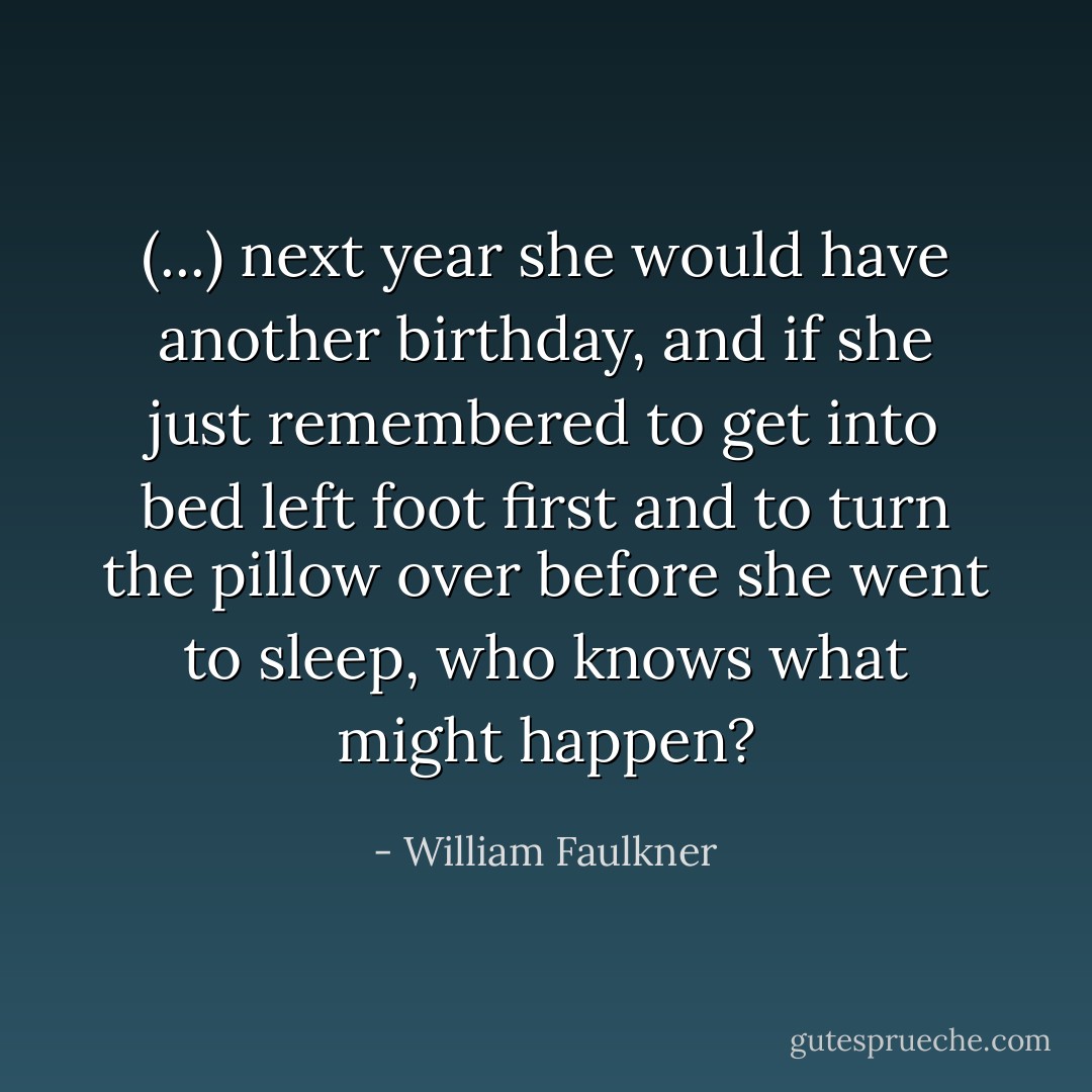 (...) next year she would have another birthday, and if she just remembered to get into bed left foot first and to turn the pillow over before she went to sleep, who knows what might happen? - William Faulkner