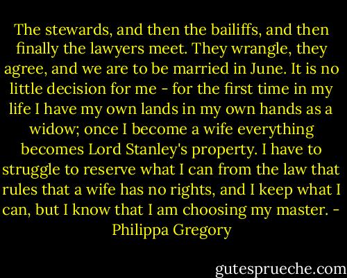 The stewards, and then the bailiffs, and then finally the lawyers meet. They wrangle, they agree, and we are to be married in June. It is no little decision for me - for the first time in my life I have my own lands in my own hands as a widow; once I become a wife everything becomes Lord Stanley's property. I have to struggle to reserve what I can from the law that rules that a wife has no rights, and I keep what I can, but I know that I am choosing my master. - Philippa Gregory