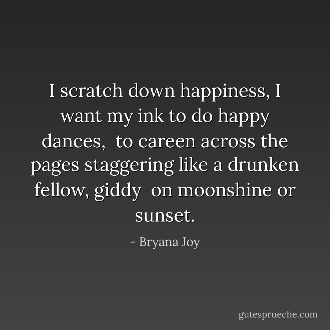 I scratch down happiness, I<br />want my ink to do happy dances, <br />to careen across the pages staggering<br />like a drunken fellow, giddy <br />on moonshine or sunset. - Bryana Joy