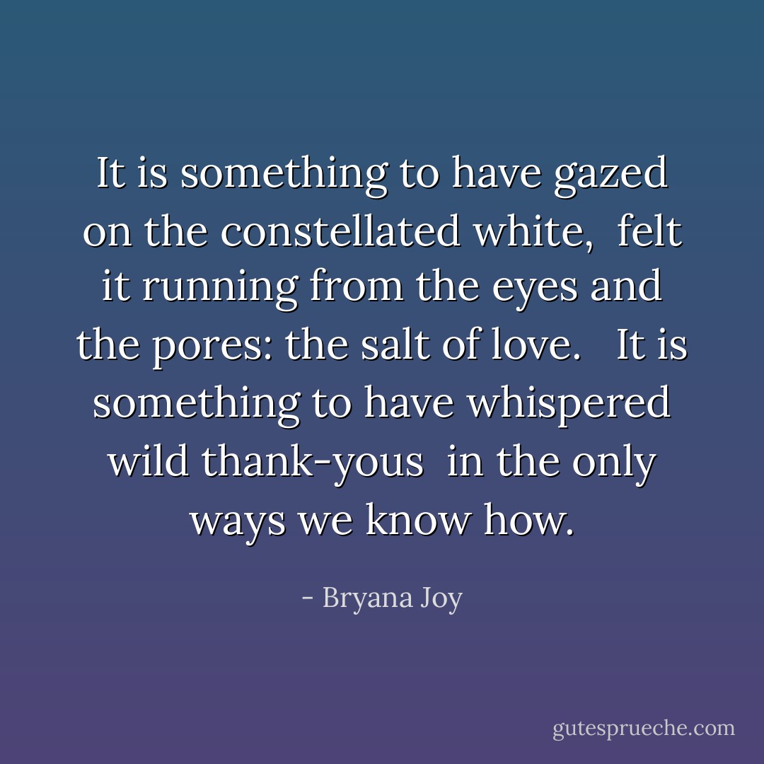 It is something to have gazed on the constellated white, <br />felt it running from the eyes and the pores: the salt of love. <br /><br />It is something to have whispered wild thank-yous <br />in the only ways we know how. - Bryana Joy