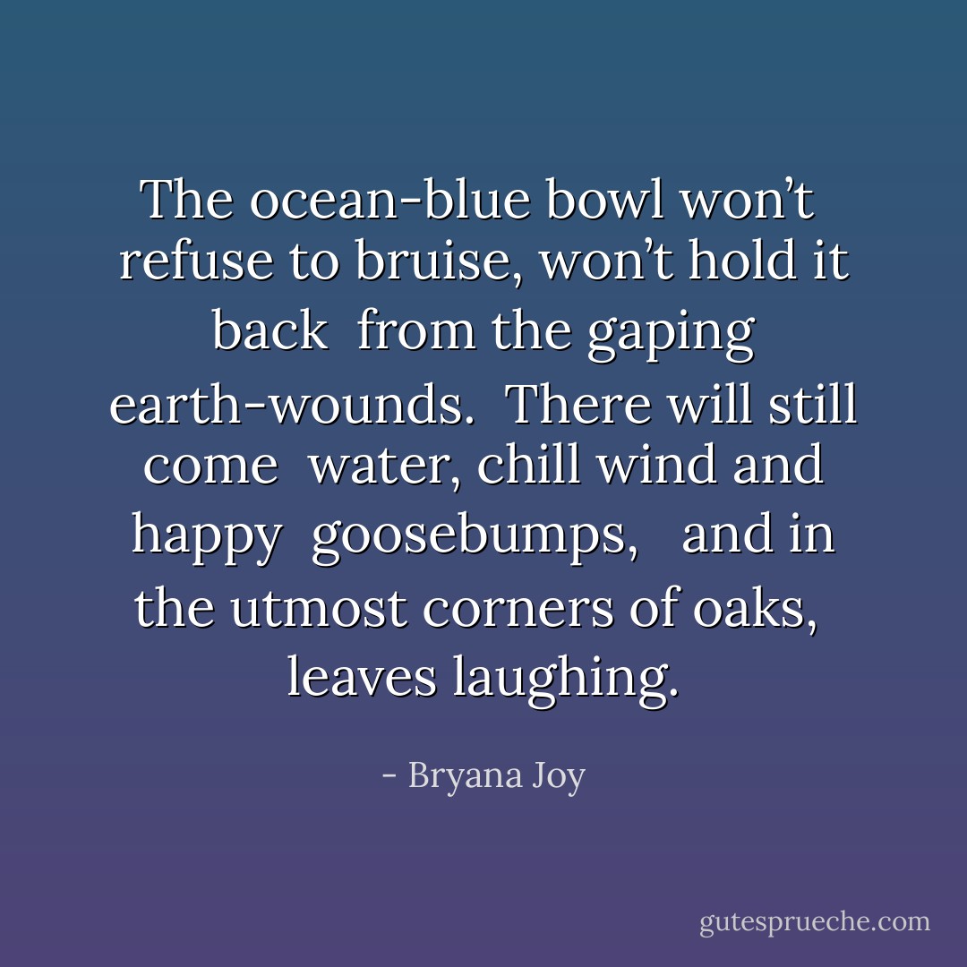 The ocean-blue bowl won’t <br />refuse to bruise, won’t hold it back <br />from the gaping earth-wounds.<br /><br />There will still come <br />water, chill wind and happy <br />goosebumps, <br /><br />and in the utmost corners of oaks, <br />leaves laughing. - Bryana Joy