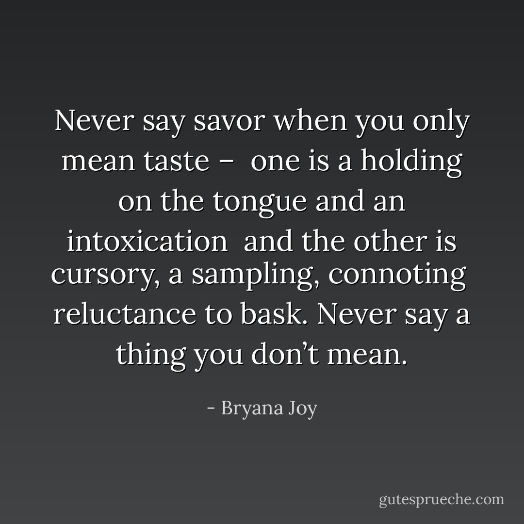 Never say savor when you only mean taste – <br />one is a holding on the tongue and an intoxication <br />and the other is cursory, a sampling, connoting <br />reluctance to bask. Never say a thing you don’t mean. - Bryana Joy
