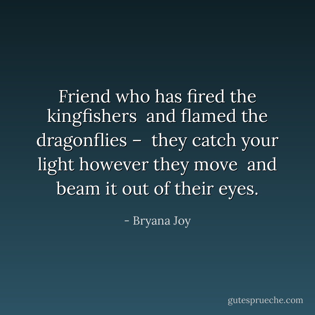 Friend who has fired the kingfishers <br />and flamed the dragonflies – <br />they catch your light however they move <br />and beam it out of their eyes. - Bryana Joy