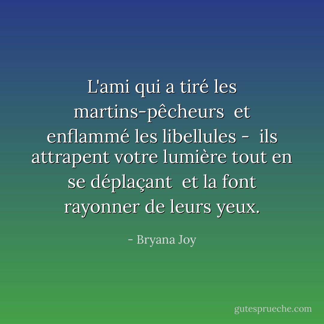 L'ami qui a tiré les martins-pêcheurs <br />et enflammé les libellules - <br />ils attrapent votre lumière tout en se déplaçant <br />et la font rayonner de leurs yeux. - Bryana Joy