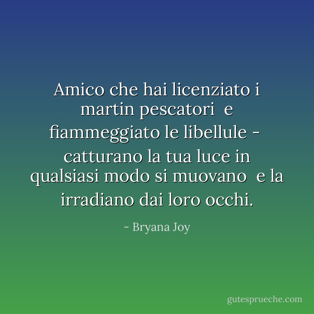 Amico che hai licenziato i martin pescatori <br />e fiammeggiato le libellule - <br />catturano la tua luce in qualsiasi modo si muovano <br />e la irradiano dai loro occhi. - Bryana Joy