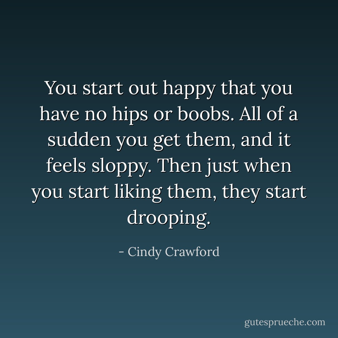 You start out happy that you have no hips or boobs. All of a sudden you get them, and it feels sloppy. Then just when you start liking them, they start drooping. - Cindy Crawford