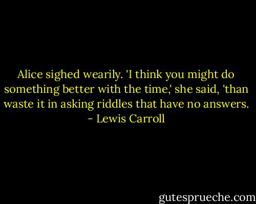 Alice sighed wearily. 'I think you might do something better with the time,' she said, 'than waste it in asking riddles that have no answers. - Lewis Carroll
