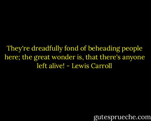 They're dreadfully fond of beheading people here; the great wonder is, that there's anyone left alive! - Lewis Carroll