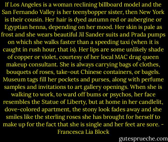 If Los Angeles is a woman reclining billboard model and the San Fernando Valley is her teenybopper sister, then New York is their cousin. Her hair is dyed autumn red or aubergine or Egyptian henna, depending on her mood. Her skin is pale as frost and she wears beautiful Jil Sander suits and Prada pumps on which she walks faster than a speeding taxi (when it is caught in rush hour, that is). Her lips are some unlikely shade of copper or violet, courtesy of her local MAC drag queen makeup consultant. She is always carrying bags of clothes, bouquets of roses, take-out Chinese containers, or bagels. Museum tags fill her pockets and purses, along with perfume samples and invitations to art gallery openings. When she is walking to work, to ward off bums or psychos, her face resembles the Statue of Liberty, but at home in her candlelit, dove-colored apartment, the stony look fades away and she smiles like the sterling roses she has brought for herself to make up for the fact that she is single and her feet are sore. - Francesca Lia Block
